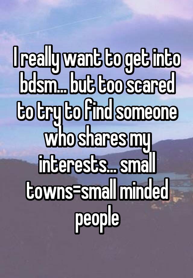 I really want to get into bdsm... but too scared to try to find someone who shares my interests... small towns=small minded people