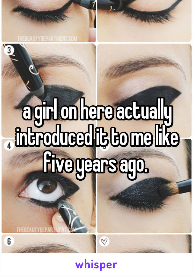 a girl on here actually introduced it to me like five years ago. 
