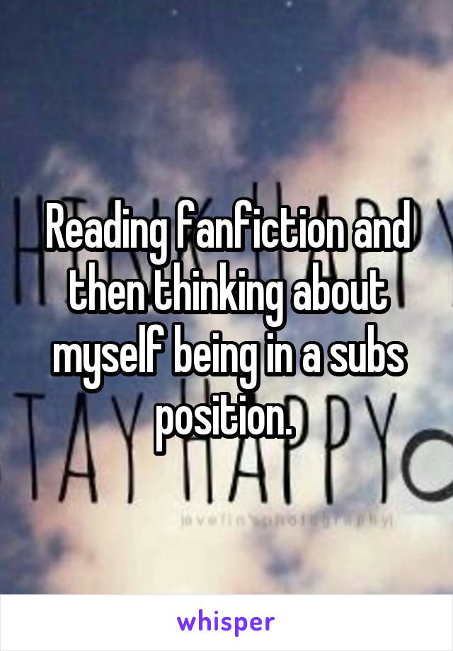 Reading fanfiction and then thinking about myself being in a subs position. 