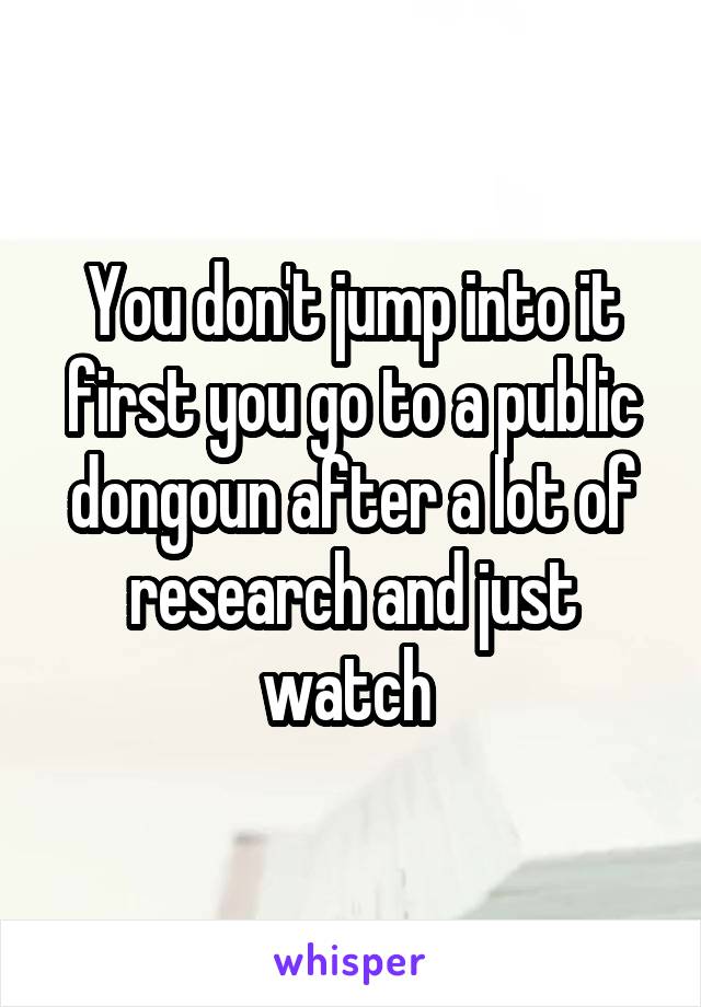 You don't jump into it first you go to a public dongoun after a lot of research and just watch 