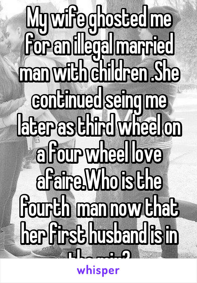 My wife ghosted me for an illegal married man with children .She continued seing me later as third wheel on a four wheel love afaire.Who is the fourth  man now that her first husband is in the mix?