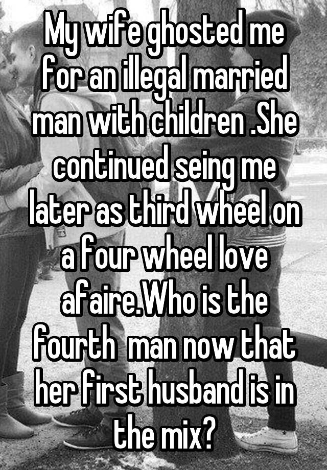 My wife ghosted me for an illegal married man with children .She continued seing me later as third wheel on a four wheel love afaire.Who is the fourth  man now that her first husband is in the mix?