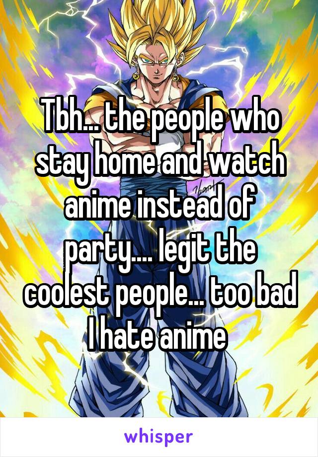 Tbh... the people who stay home and watch anime instead of party.... legit the coolest people... too bad I hate anime 