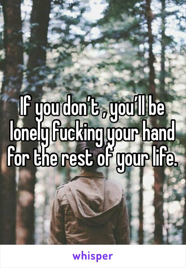 If you don’t , you’ll be lonely fucking your hand for the rest of your life. 
