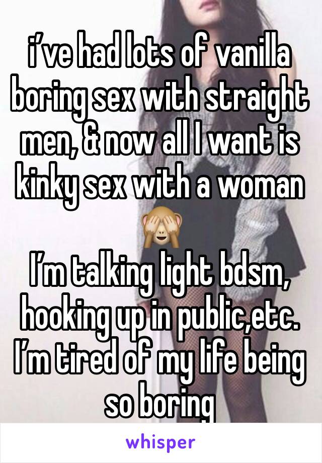 i’ve had lots of vanilla boring sex with straight men, & now all I want is kinky sex with a woman 
🙈
I’m talking light bdsm, hooking up in public,etc. I’m tired of my life being so boring 