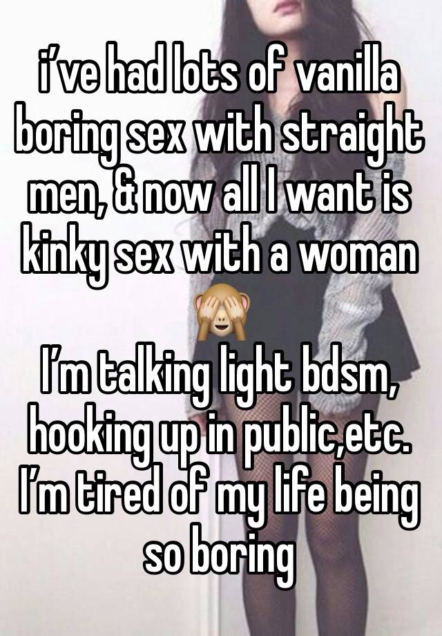 i’ve had lots of vanilla boring sex with straight men, & now all I want is kinky sex with a woman 
🙈
I’m talking light bdsm, hooking up in public,etc. I’m tired of my life being so boring 