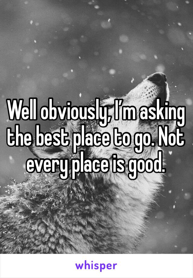 Well obviously, I’m asking the best place to go. Not every place is good. 