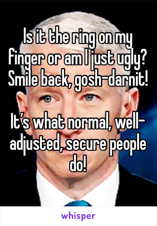 Is it the ring on my finger or am I just ugly?
Smile back, gosh-darnit!

It’s what normal, well-adjusted, secure people do!
