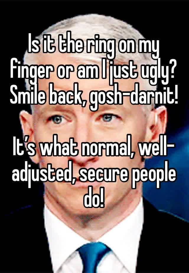 Is it the ring on my finger or am I just ugly?
Smile back, gosh-darnit!

It’s what normal, well-adjusted, secure people do!
