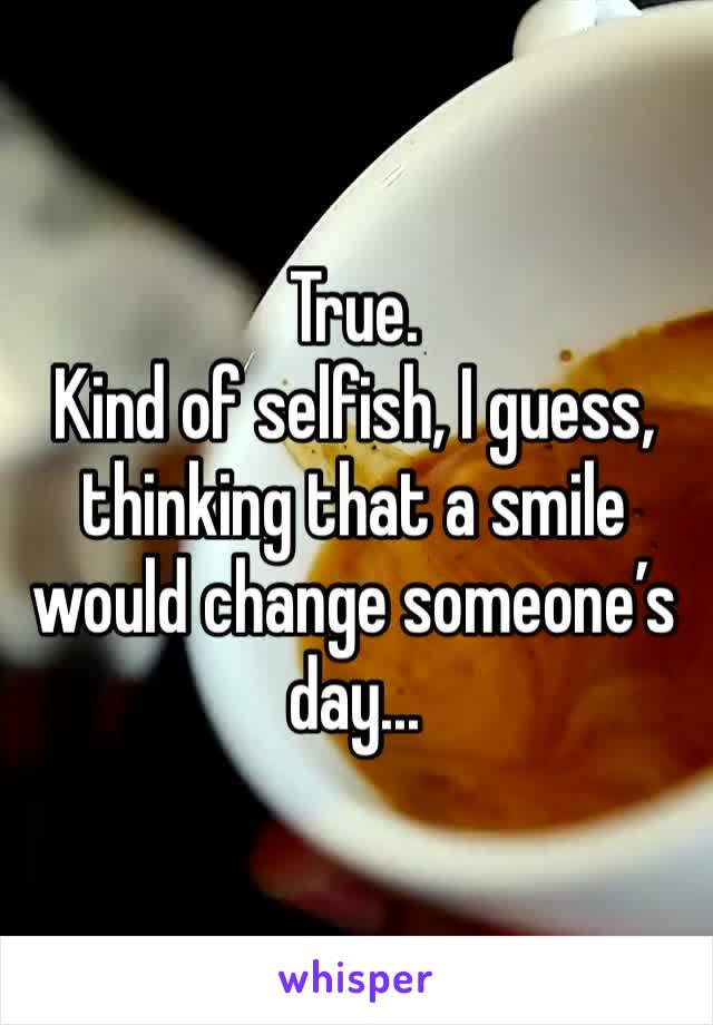 True.
Kind of selfish, I guess, thinking that a smile would change someone’s day...