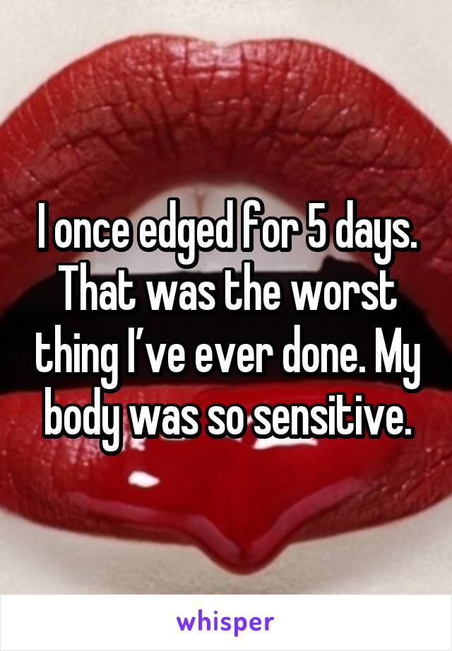 I once edged for 5 days. That was the worst thing I’ve ever done. My body was so sensitive.
