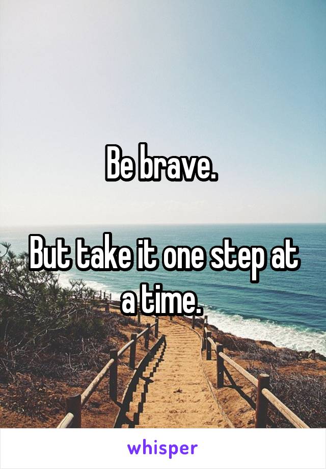 Be brave. 

But take it one step at a time. 