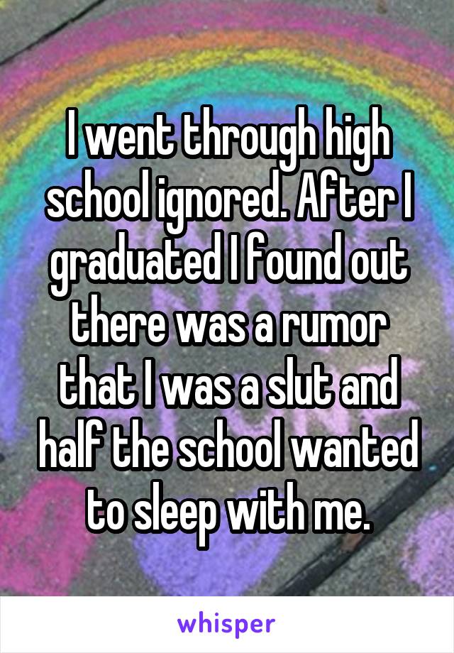 I went through high school ignored. After I graduated I found out there was a rumor that I was a slut and half the school wanted to sleep with me.