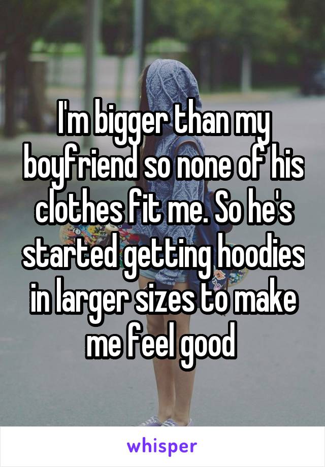 I'm bigger than my boyfriend so none of his clothes fit me. So he's started getting hoodies in larger sizes to make me feel good 