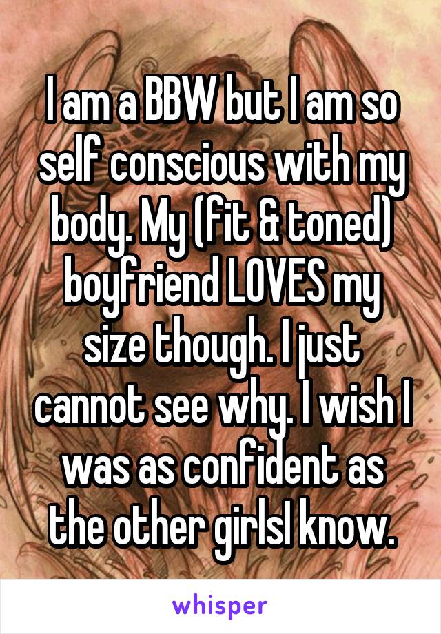 I am a BBW but I am so self conscious with my body. My (fit & toned) boyfriend LOVES my size though. I just cannot see why. I wish I was as confident as the other girlsI know.