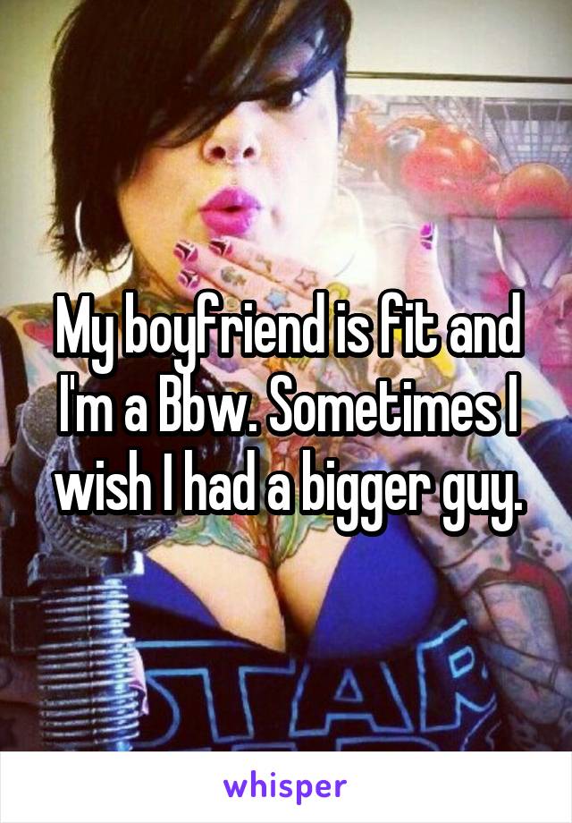My boyfriend is fit and I'm a Bbw. Sometimes I wish I had a bigger guy.