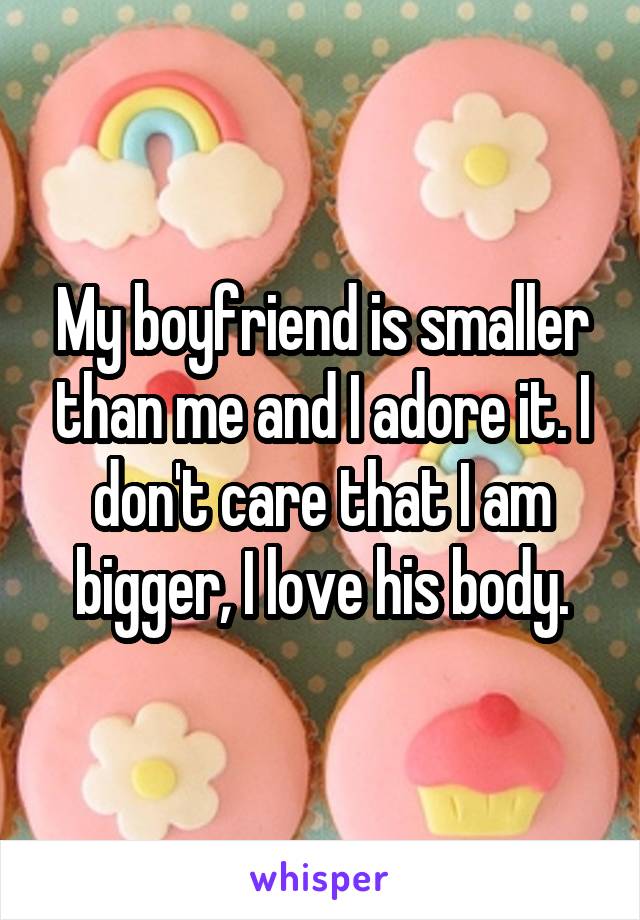 My boyfriend is smaller than me and I adore it. I don't care that I am bigger, I love his body.