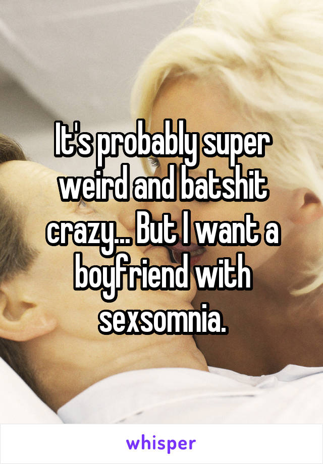It's probably super weird and batshit crazy... But I want a boyfriend with sexsomnia.