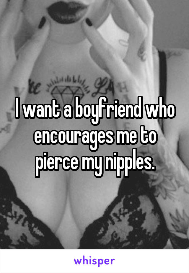 I want a boyfriend who encourages me to pierce my nipples.