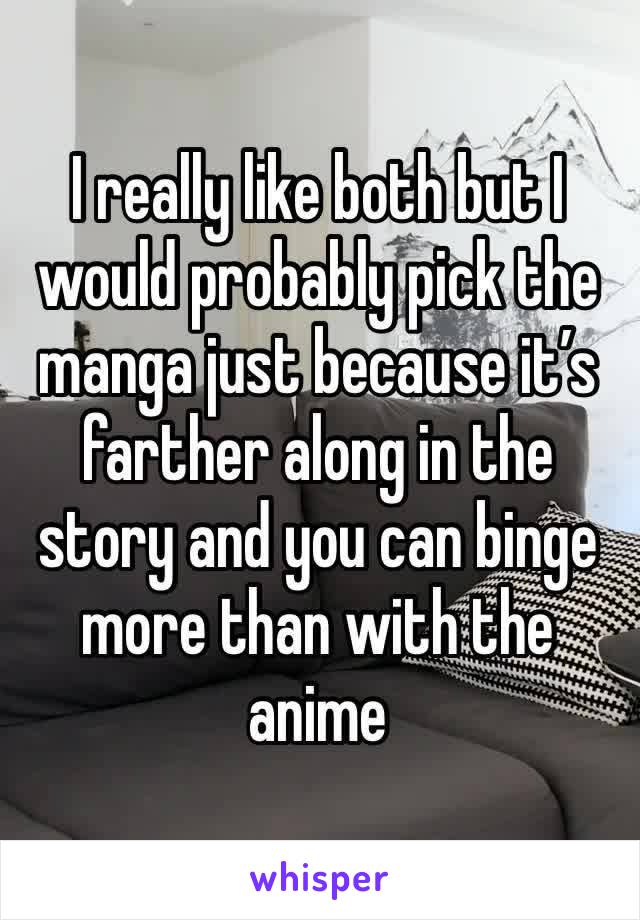 I really like both but I would probably pick the manga just because it’s farther along in the story and you can binge more than with the anime