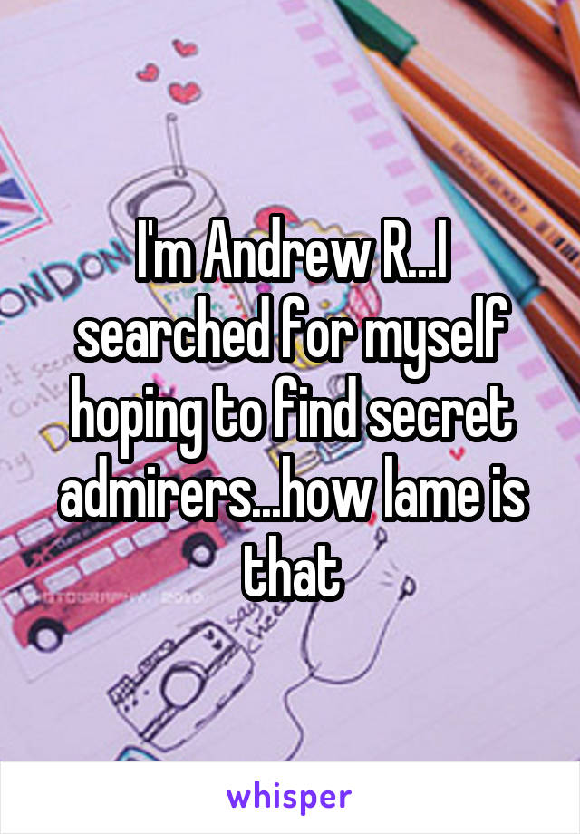 I'm Andrew R...I searched for myself hoping to find secret admirers...how lame is that