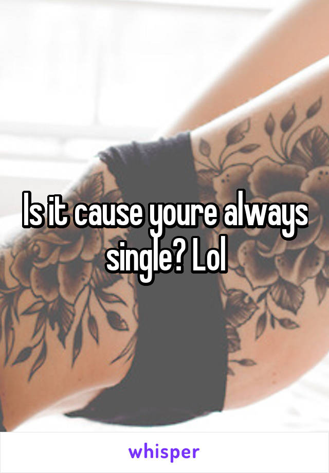 Is it cause youre always single? Lol