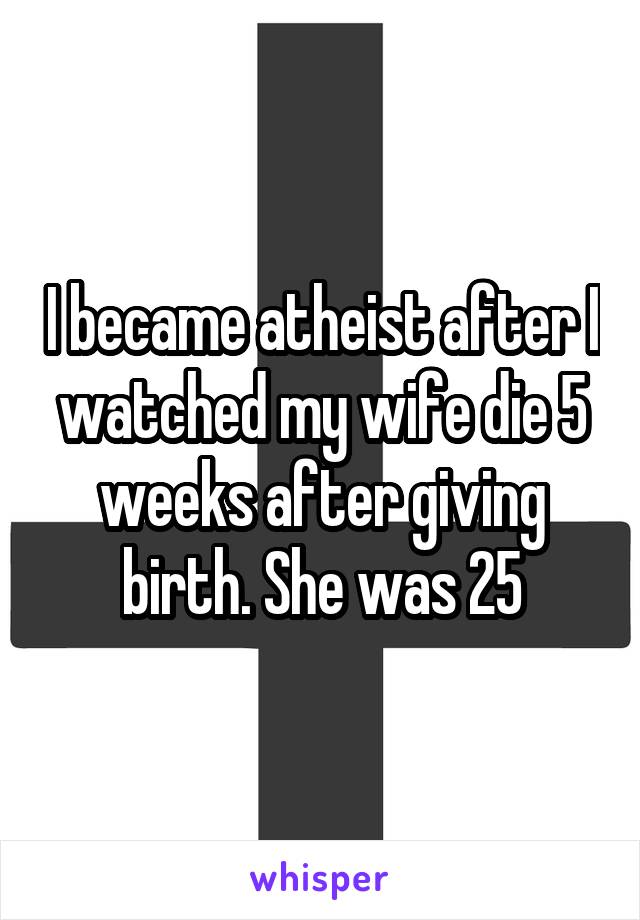 I became atheist after I watched my wife die 5 weeks after giving birth. She was 25