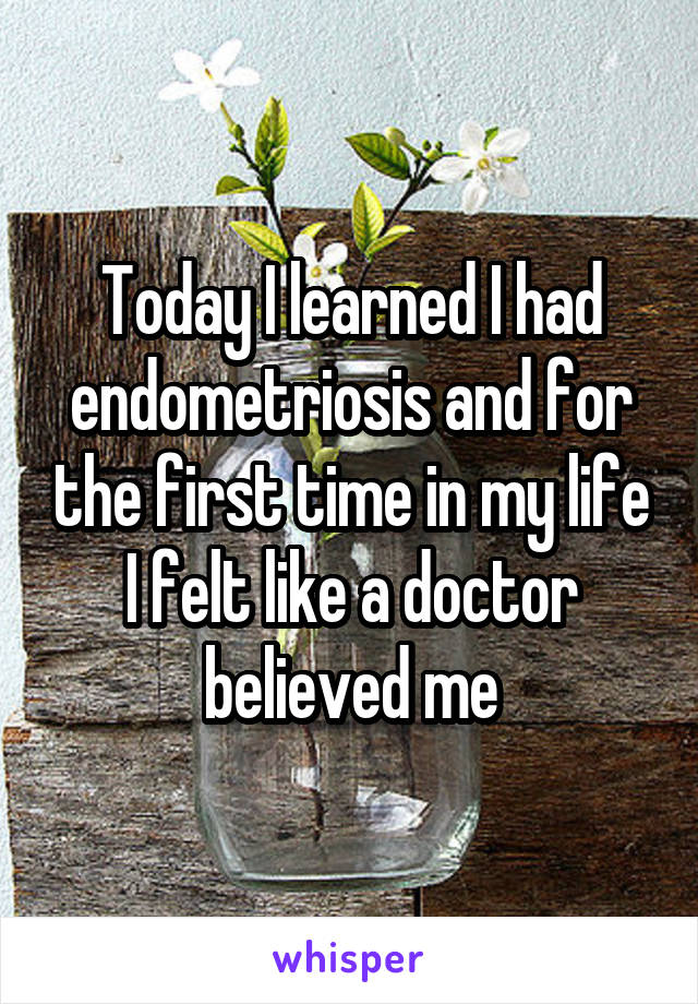 Today I learned I had endometriosis and for the first time in my life I felt like a doctor believed me