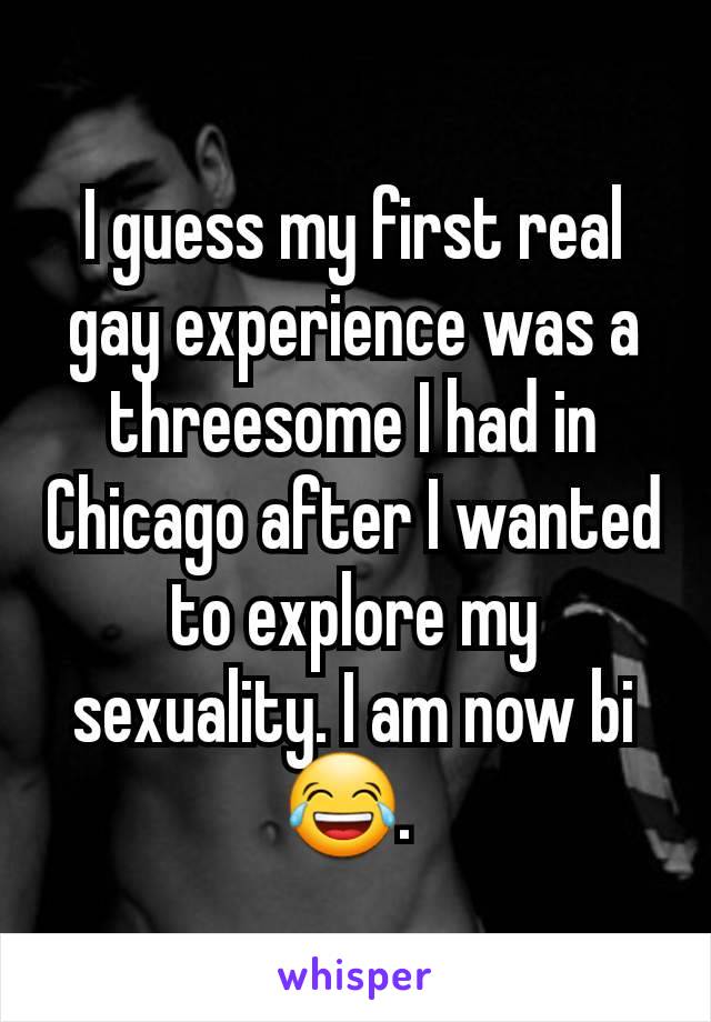 I guess my first real gay experience was a threesome I had in Chicago after I wanted to explore my sexuality. I am now bi 😂. 