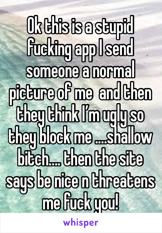 Ok this is a stupid fucking app I send someone a normal picture of me  and then they think I’m ugly so they block me ....shallow bitch.... then the site says be nice n threatens me fuck you! 