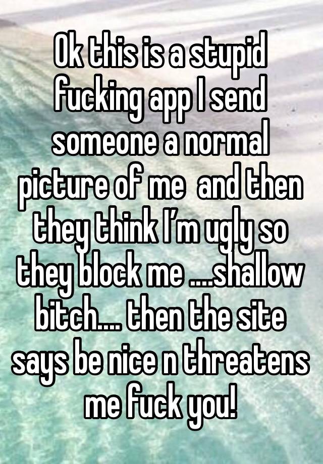 Ok this is a stupid fucking app I send someone a normal picture of me  and then they think I’m ugly so they block me ....shallow bitch.... then the site says be nice n threatens me fuck you! 