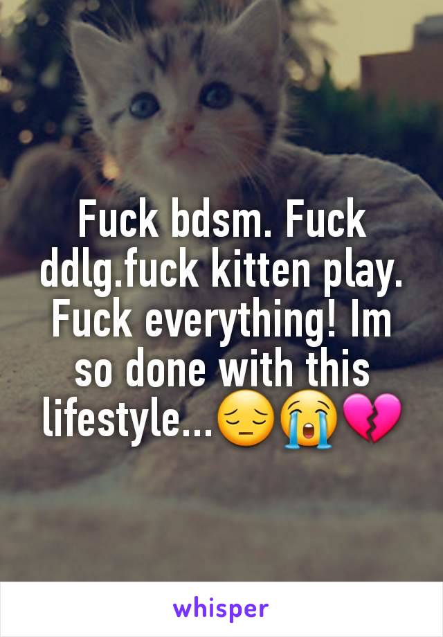Fuck bdsm. Fuck ddlg.fuck kitten play. Fuck everything! Im so done with this lifestyle...😔😭💔