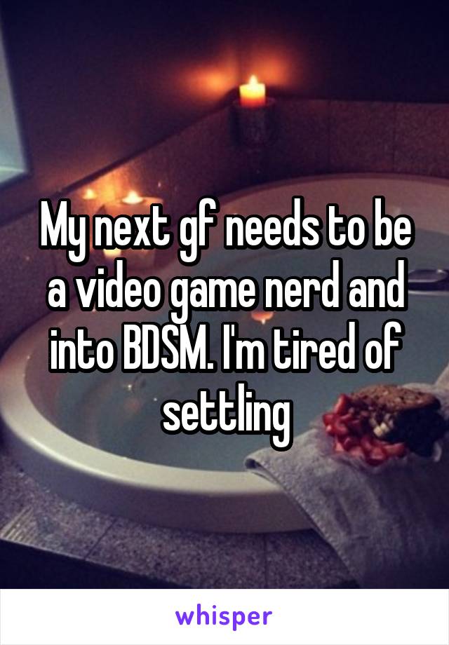 My next gf needs to be a video game nerd and into BDSM. I'm tired of settling