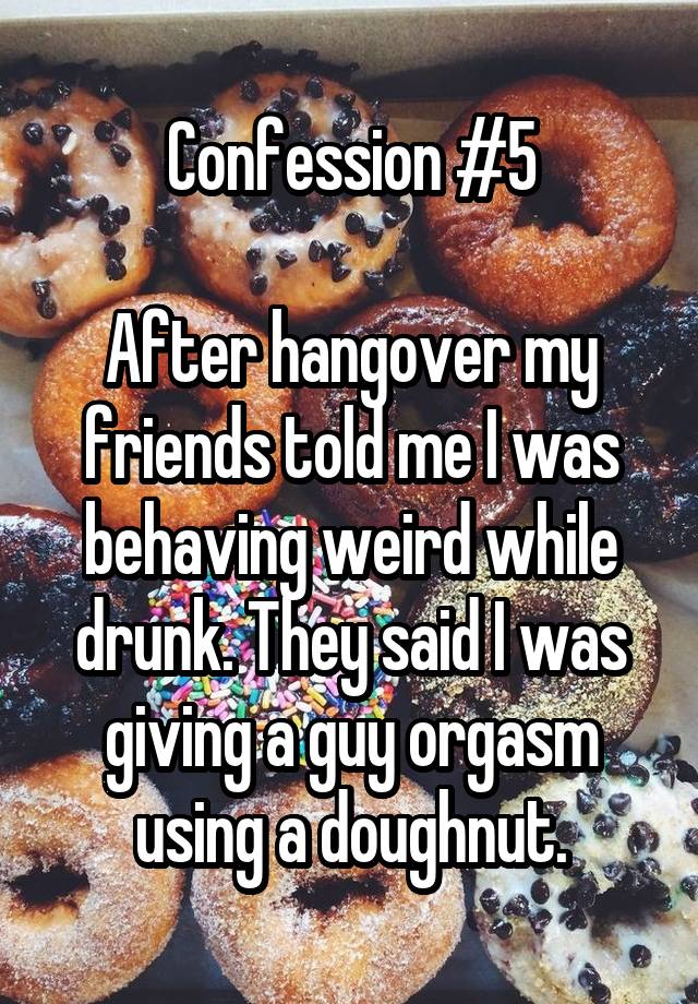 Confession #5

After hangover my friends told me I was behaving weird while drunk. They said I was giving a guy orgasm using a doughnut.