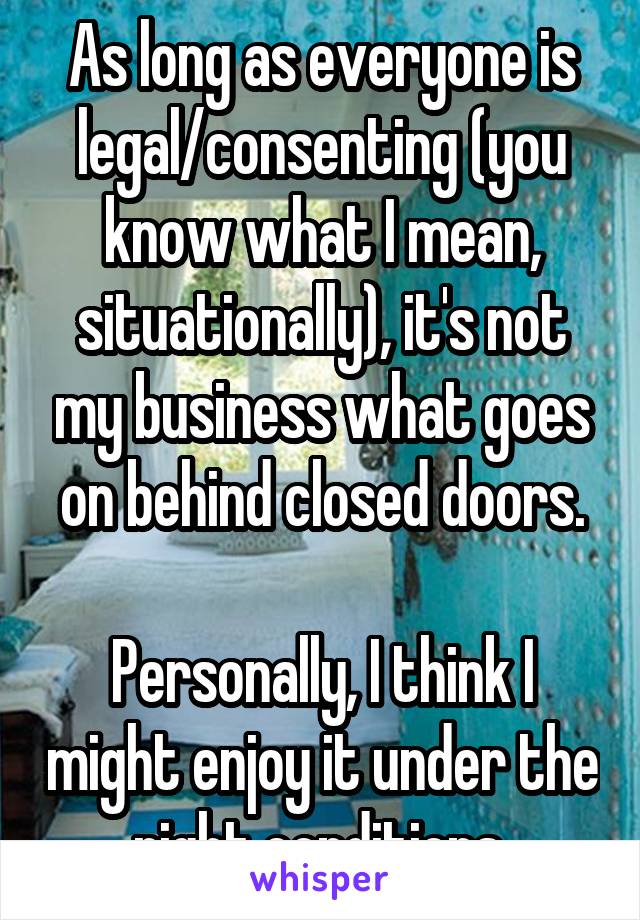 As long as everyone is legal/consenting (you know what I mean, situationally), it's not my business what goes on behind closed doors.

Personally, I think I might enjoy it under the right conditions.