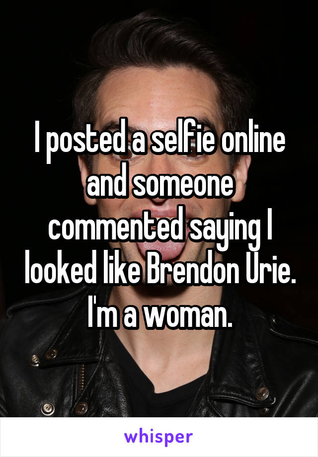 I posted a selfie online and someone commented saying I looked like Brendon Urie. I'm a woman.