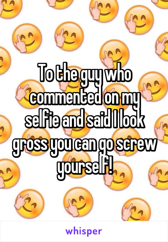 To the guy who commented on my selfie and said I look gross you can go screw yourself!