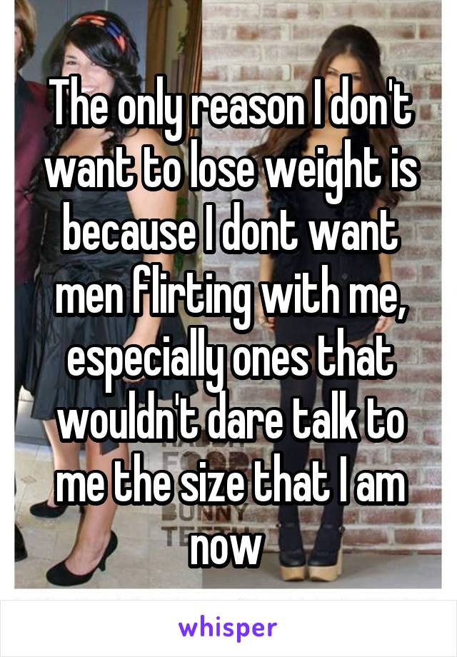 The only reason I don't want to lose weight is because I dont want men flirting with me, especially ones that wouldn't dare talk to me the size that I am now 