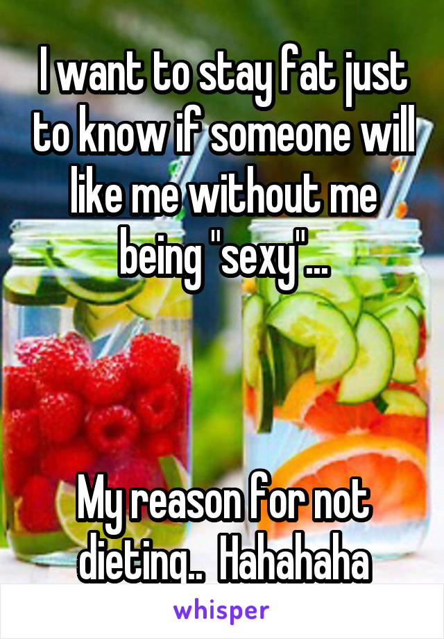 I want to stay fat just to know if someone will like me without me being "sexy"...



My reason for not dieting..  Hahahaha