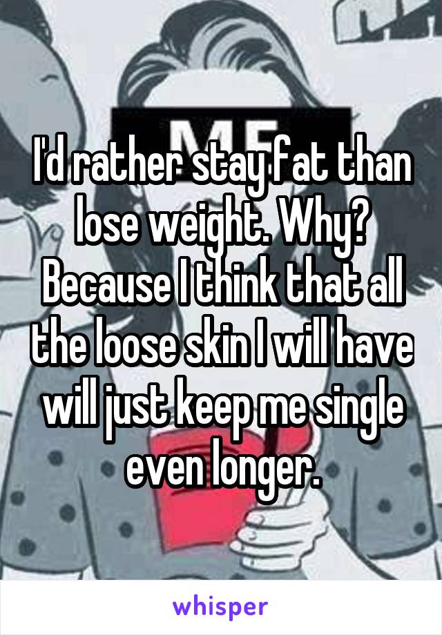 I'd rather stay fat than lose weight. Why? Because I think that all the loose skin I will have will just keep me single even longer.