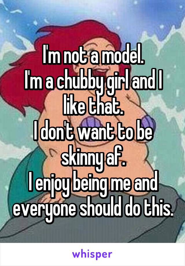 I'm not a model.
I'm a chubby girl and I like that.
I don't want to be skinny af.
I enjoy being me and everyone should do this.