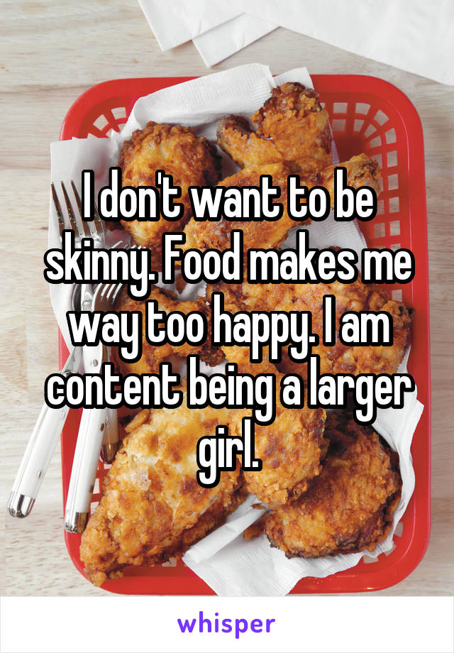 I don't want to be skinny. Food makes me way too happy. I am content being a larger girl.