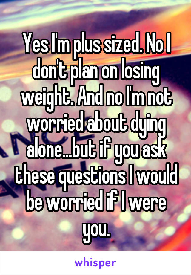 Yes I'm plus sized. No I don't plan on losing weight. And no I'm not worried about dying alone...but if you ask these questions I would be worried if I were you.