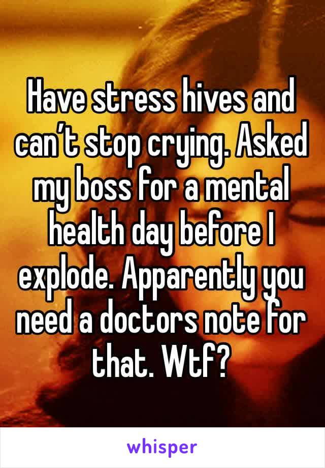 Have stress hives and can’t stop crying. Asked my boss for a mental health day before I explode. Apparently you need a doctors note for that. Wtf?