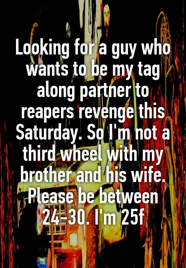 Looking for a guy who wants to be my tag along partner to reapers revenge this Saturday. So I'm not a third wheel with my brother and his wife. Please be between 24-30. I'm 25f