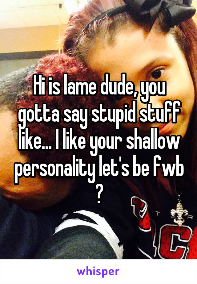 Hi is lame dude, you gotta say stupid stuff like... I like your shallow personality let's be fwb ?