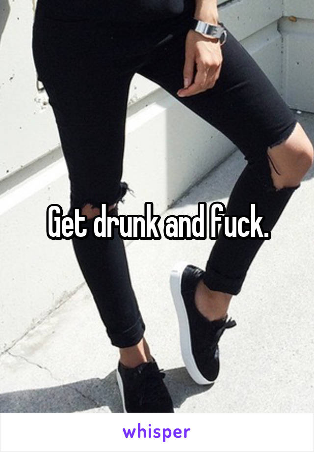 Get drunk and fuck.