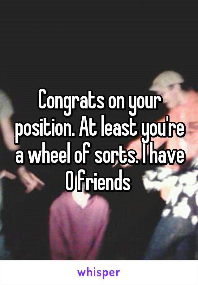 Congrats on your position. At least you're a wheel of sorts. I have 0 friends 