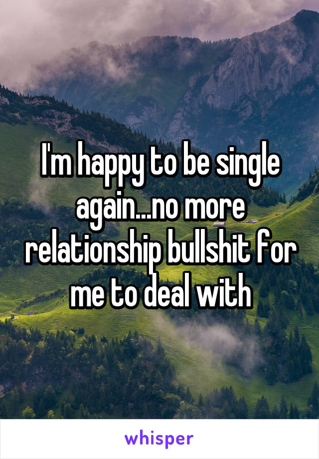 I'm happy to be single again...no more relationship bullshit for me to deal with