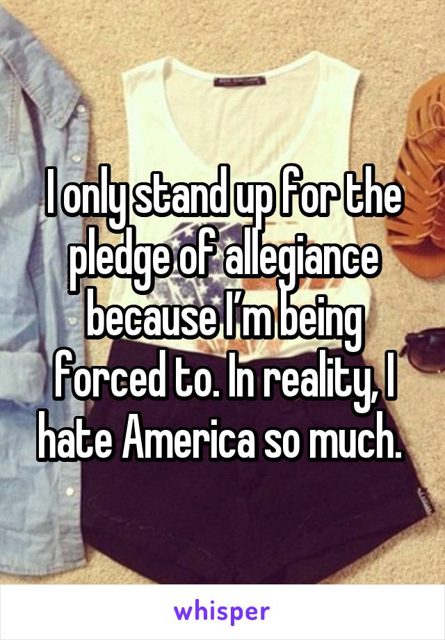 I only stand up for the pledge of allegiance because I’m being forced to. In reality, I hate America so much. 